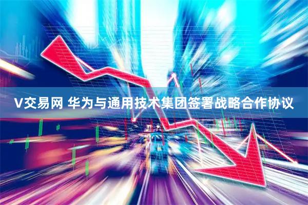 V交易网 华为与通用技术集团签署战略合作协议
