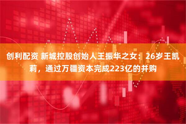 创利配资 新城控股创始人王振华之女：26岁王凯莉，通过万疆资本完成223亿的并购