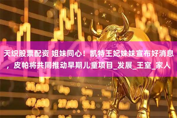 天织股票配资 姐妹同心！凯特王妃妹妹宣布好消息，皮帕将共同推动早期儿童项目_发展_王室_家人
