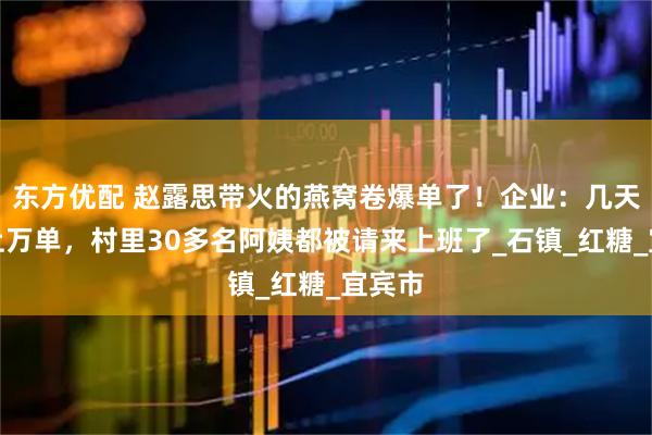 东方优配 赵露思带火的燕窝卷爆单了！企业：几天猛涨上万单，村里30多名阿姨都被请来上班了_石镇_红糖_宜宾市
