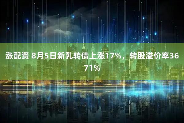 涨配资 8月5日新乳转债上涨17%，转股溢价率3671%