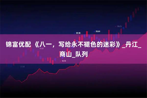 锦富优配 《八一，写给永不褪色的迷彩》_丹江_商山_队列