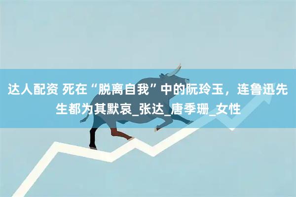 达人配资 死在“脱离自我”中的阮玲玉，连鲁迅先生都为其默哀_张达_唐季珊_女性