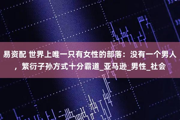 易资配 世界上唯一只有女性的部落：没有一个男人，繁衍子孙方式十分霸道_亚马逊_男性_社会