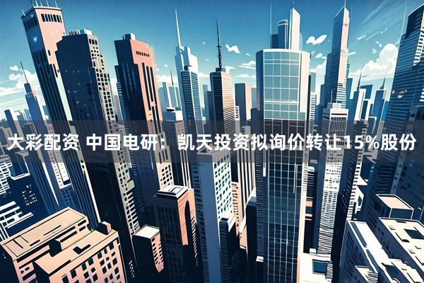 大彩配资 中国电研：凯天投资拟询价转让15%股份