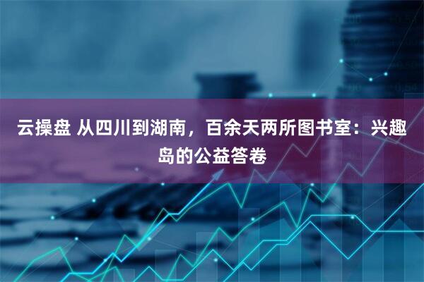 云操盘 从四川到湖南，百余天两所图书室：兴趣岛的公益答卷