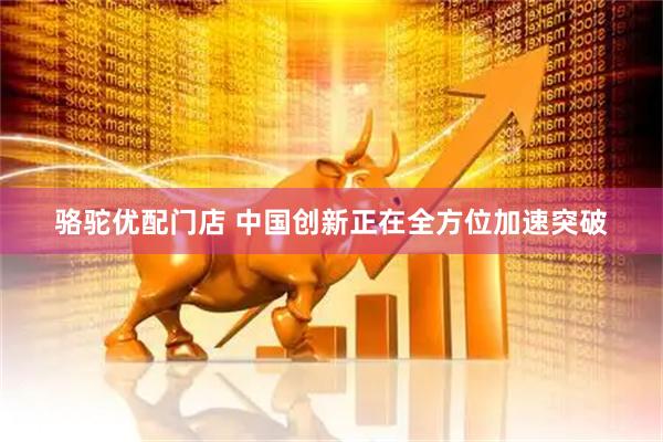 骆驼优配门店 中国创新正在全方位加速突破